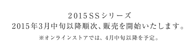 2015SSシリーズ 2015年3月中旬以降順次、販売を開始いたします。 ※オンラインストアでは、4月中旬以降を予定。